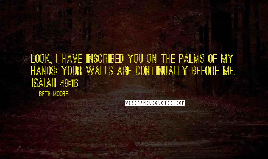 Beth Moore Quotes: Look, I have inscribed you on the palms of My hands; your walls are continually before Me. Isaiah 49:16