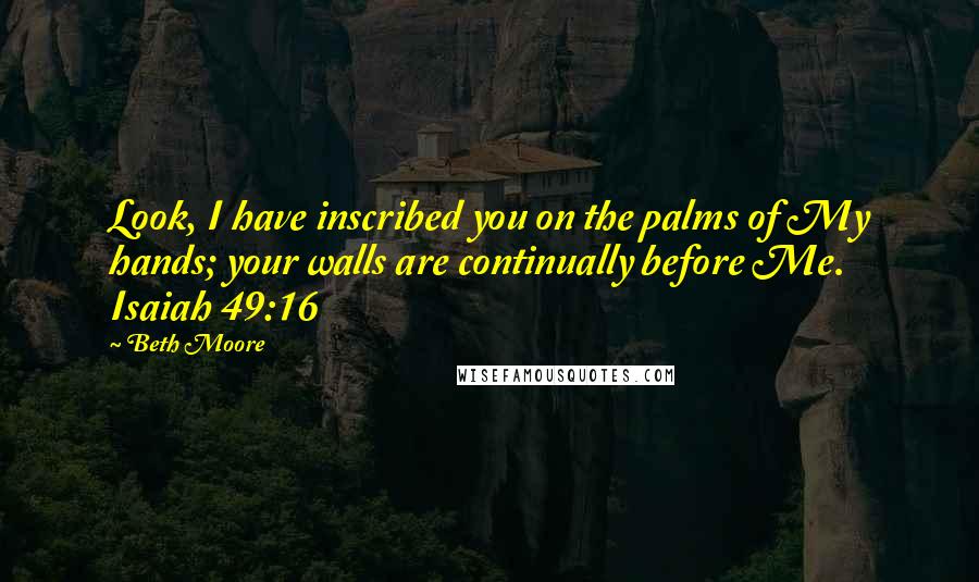 Beth Moore Quotes: Look, I have inscribed you on the palms of My hands; your walls are continually before Me. Isaiah 49:16