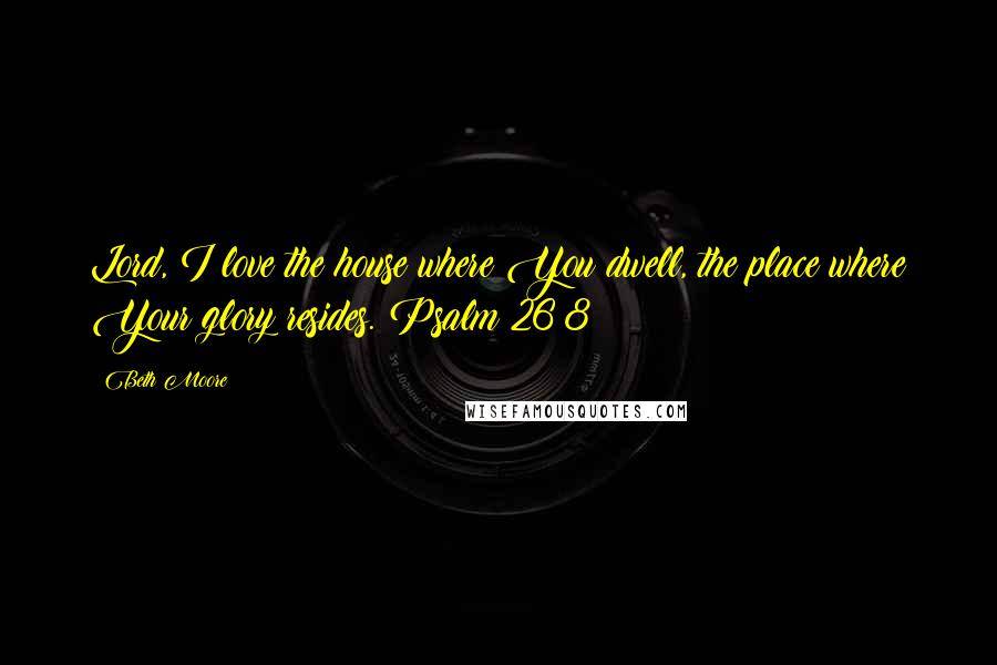 Beth Moore Quotes: Lord, I love the house where You dwell, the place where Your glory resides. Psalm 26:8