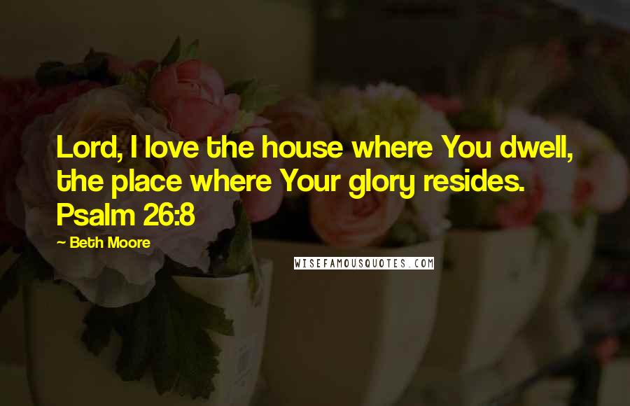 Beth Moore Quotes: Lord, I love the house where You dwell, the place where Your glory resides. Psalm 26:8