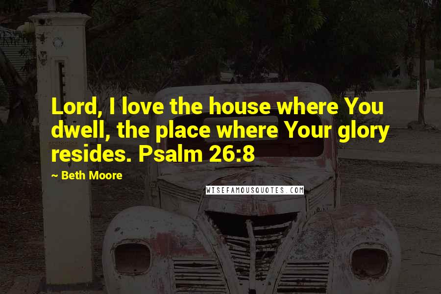 Beth Moore Quotes: Lord, I love the house where You dwell, the place where Your glory resides. Psalm 26:8