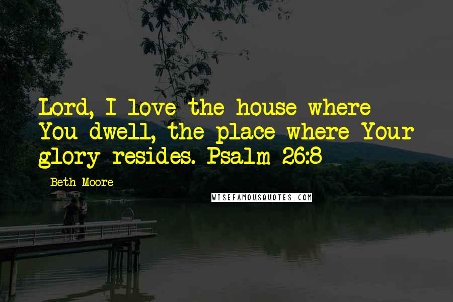 Beth Moore Quotes: Lord, I love the house where You dwell, the place where Your glory resides. Psalm 26:8