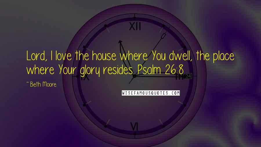 Beth Moore Quotes: Lord, I love the house where You dwell, the place where Your glory resides. Psalm 26:8