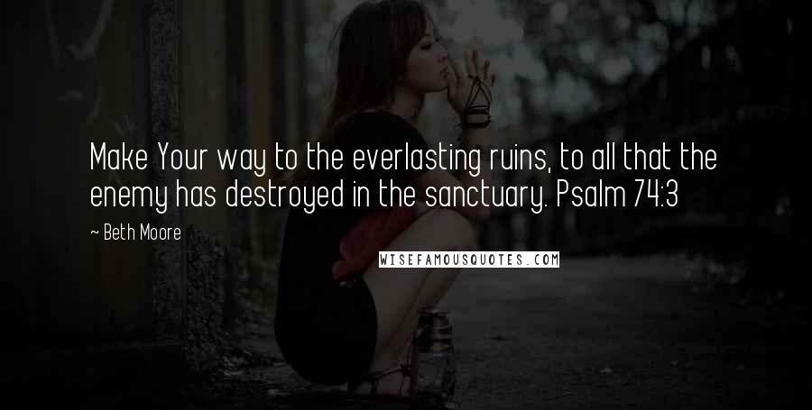 Beth Moore Quotes: Make Your way to the everlasting ruins, to all that the enemy has destroyed in the sanctuary. Psalm 74:3