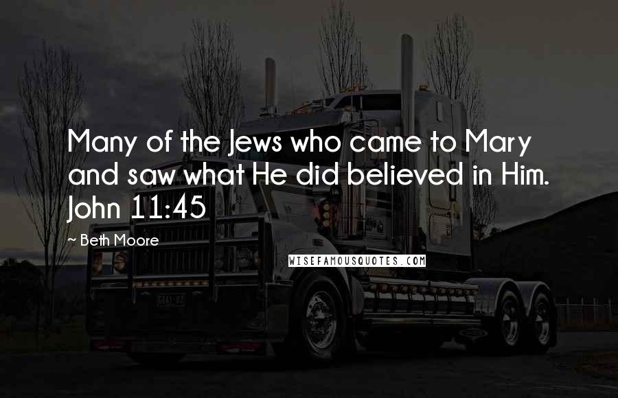 Beth Moore Quotes: Many of the Jews who came to Mary and saw what He did believed in Him. John 11:45