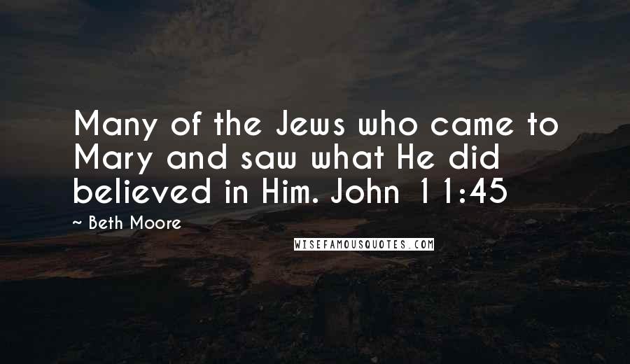 Beth Moore Quotes: Many of the Jews who came to Mary and saw what He did believed in Him. John 11:45