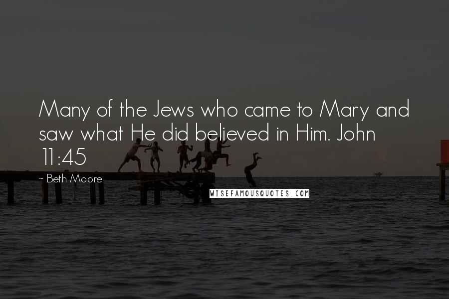 Beth Moore Quotes: Many of the Jews who came to Mary and saw what He did believed in Him. John 11:45