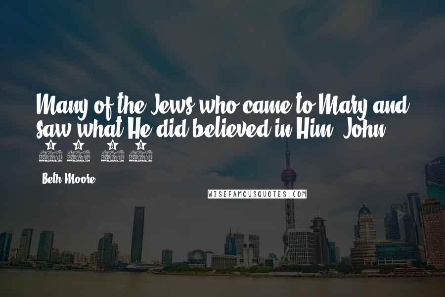Beth Moore Quotes: Many of the Jews who came to Mary and saw what He did believed in Him. John 11:45