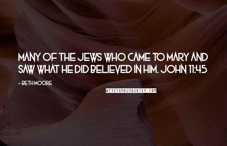 Beth Moore Quotes: Many of the Jews who came to Mary and saw what He did believed in Him. John 11:45