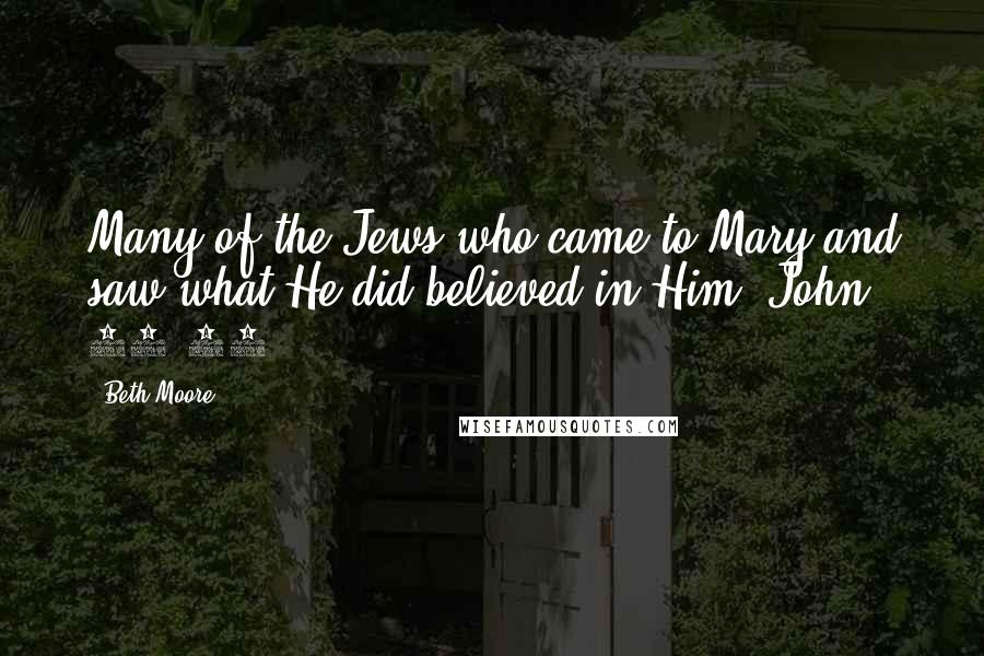 Beth Moore Quotes: Many of the Jews who came to Mary and saw what He did believed in Him. John 11:45