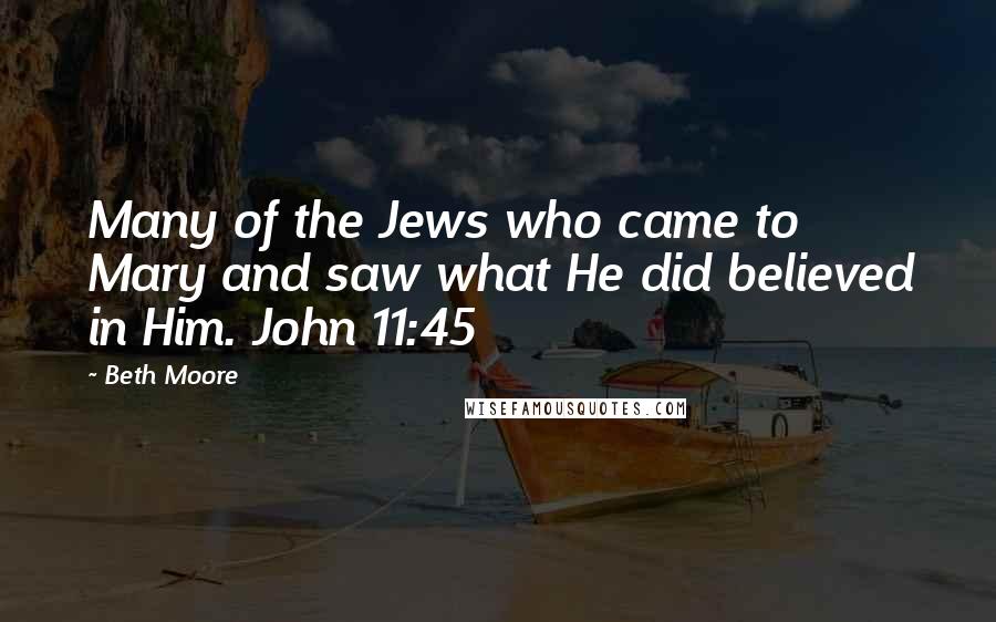 Beth Moore Quotes: Many of the Jews who came to Mary and saw what He did believed in Him. John 11:45