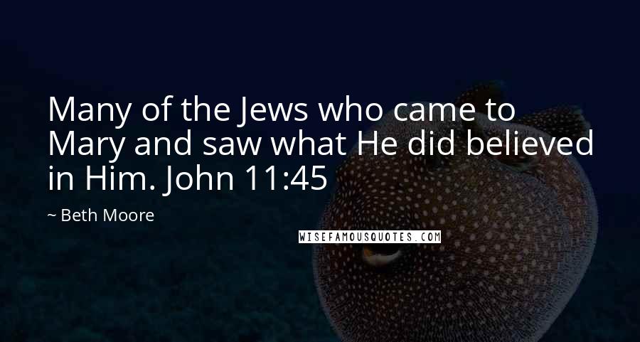 Beth Moore Quotes: Many of the Jews who came to Mary and saw what He did believed in Him. John 11:45