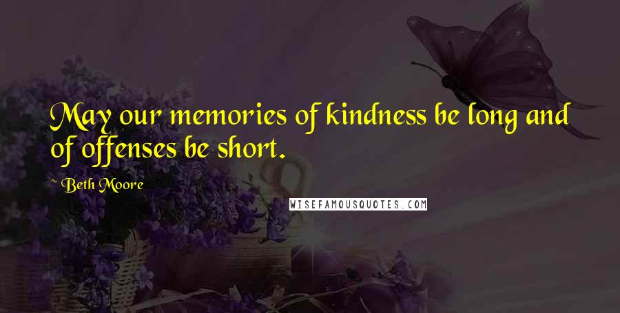 Beth Moore Quotes: May our memories of kindness be long and of offenses be short.