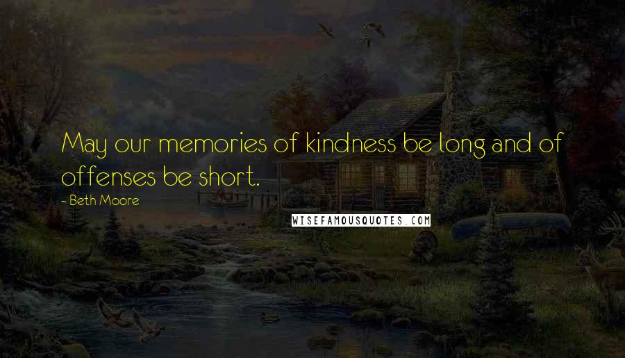Beth Moore Quotes: May our memories of kindness be long and of offenses be short.