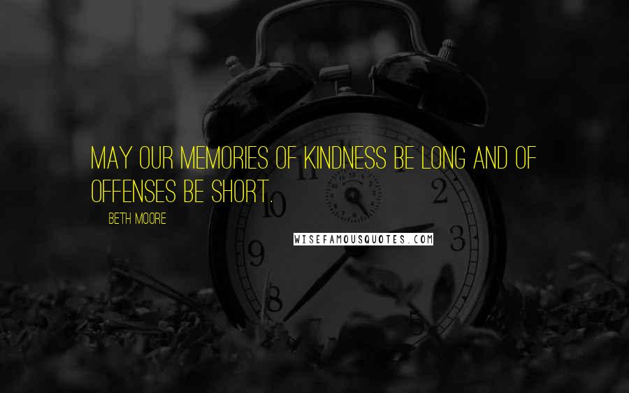 Beth Moore Quotes: May our memories of kindness be long and of offenses be short.