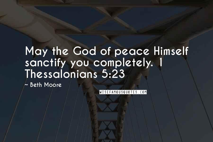 Beth Moore Quotes: May the God of peace Himself sanctify you completely. 1 Thessalonians 5:23