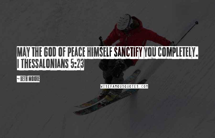 Beth Moore Quotes: May the God of peace Himself sanctify you completely. 1 Thessalonians 5:23