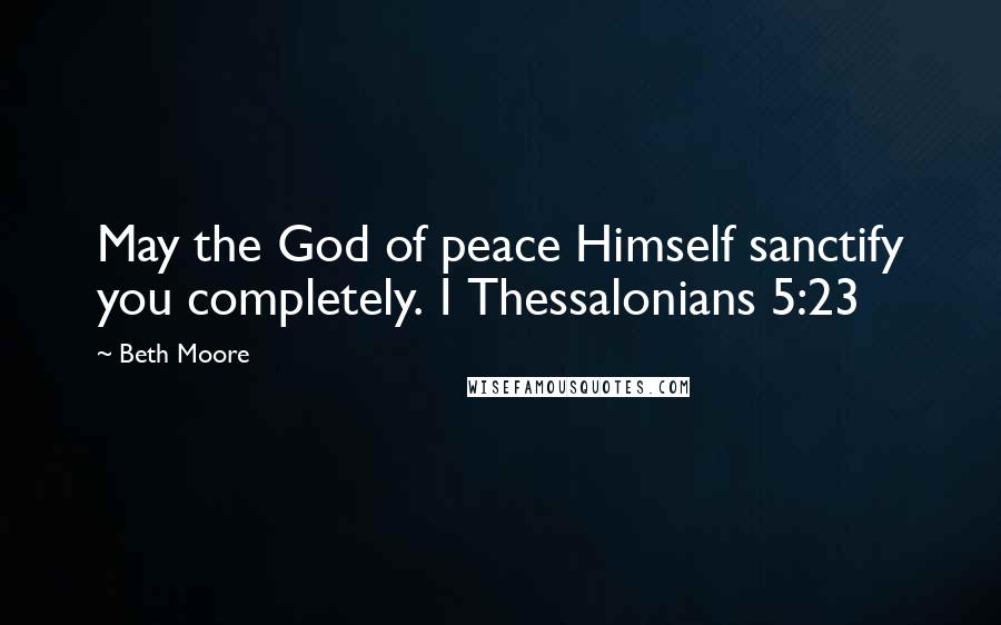 Beth Moore Quotes: May the God of peace Himself sanctify you completely. 1 Thessalonians 5:23