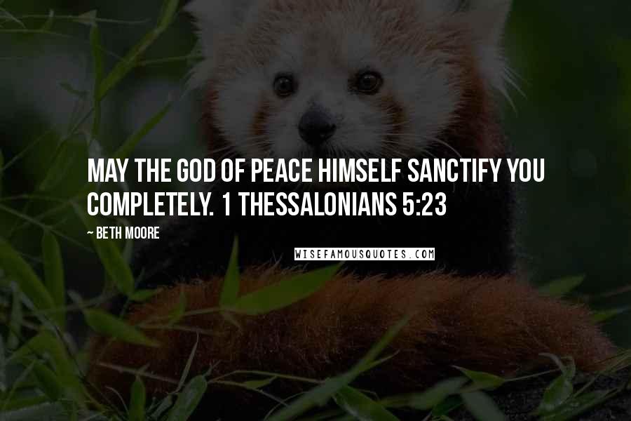 Beth Moore Quotes: May the God of peace Himself sanctify you completely. 1 Thessalonians 5:23