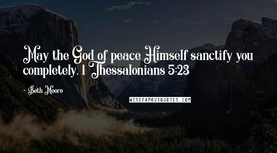 Beth Moore Quotes: May the God of peace Himself sanctify you completely. 1 Thessalonians 5:23