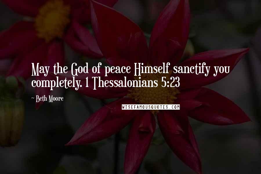 Beth Moore Quotes: May the God of peace Himself sanctify you completely. 1 Thessalonians 5:23