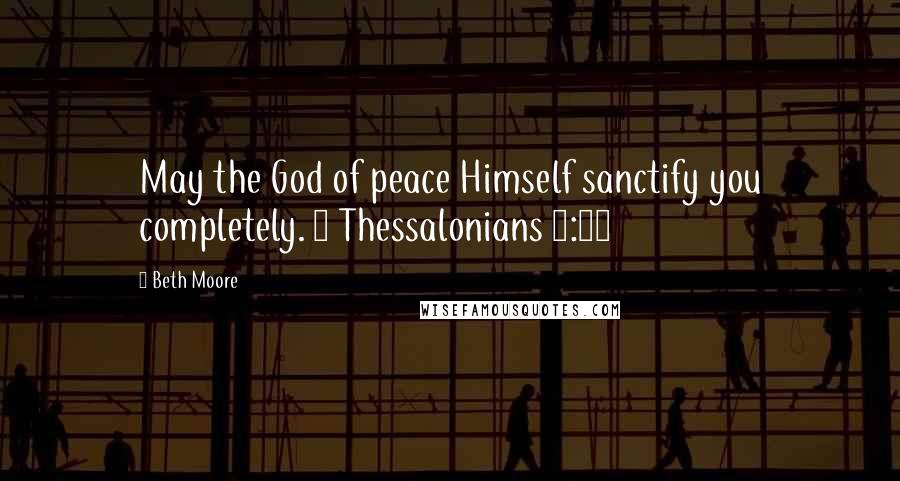 Beth Moore Quotes: May the God of peace Himself sanctify you completely. 1 Thessalonians 5:23