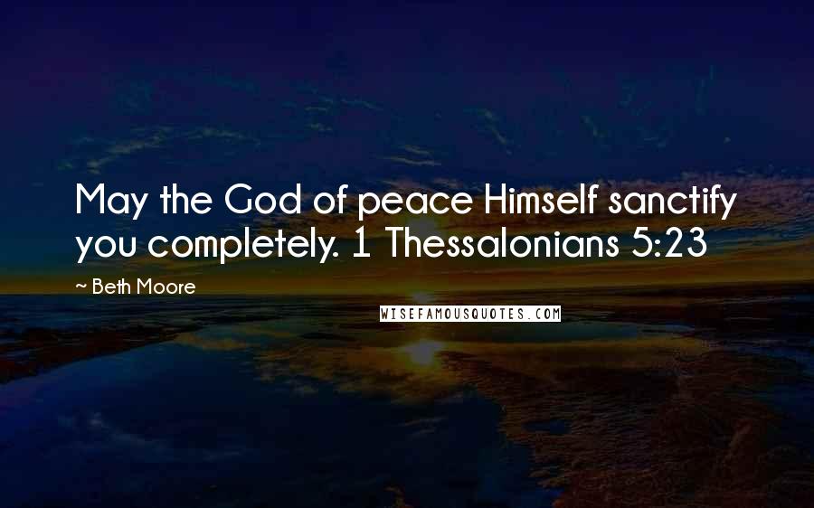 Beth Moore Quotes: May the God of peace Himself sanctify you completely. 1 Thessalonians 5:23