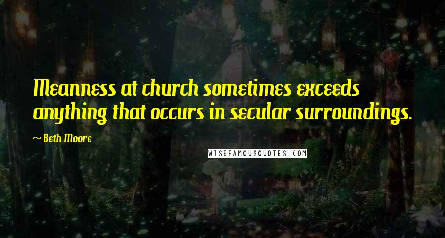 Beth Moore Quotes: Meanness at church sometimes exceeds anything that occurs in secular surroundings.