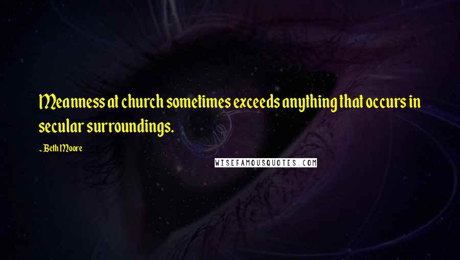 Beth Moore Quotes: Meanness at church sometimes exceeds anything that occurs in secular surroundings.