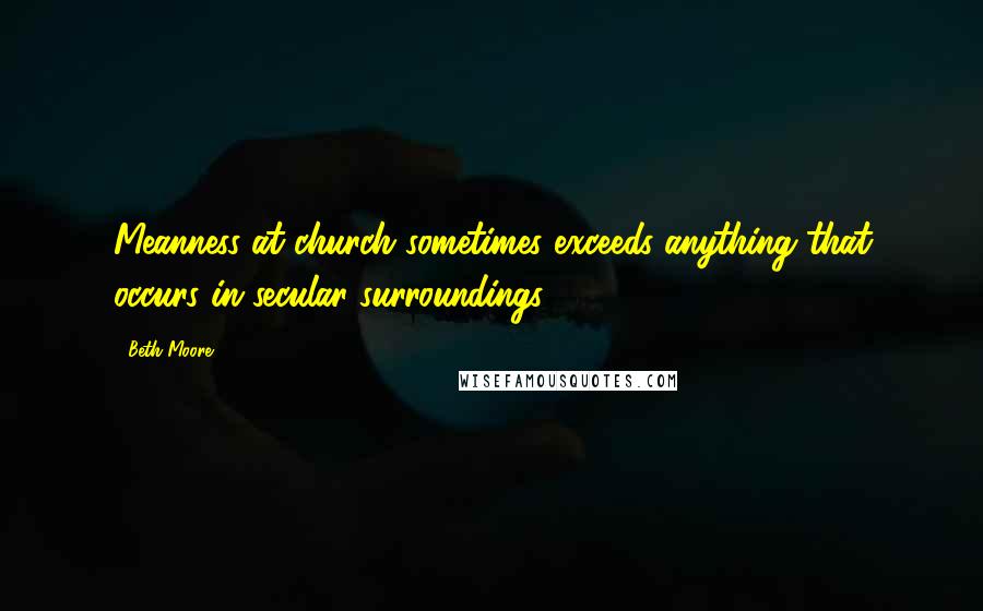 Beth Moore Quotes: Meanness at church sometimes exceeds anything that occurs in secular surroundings.