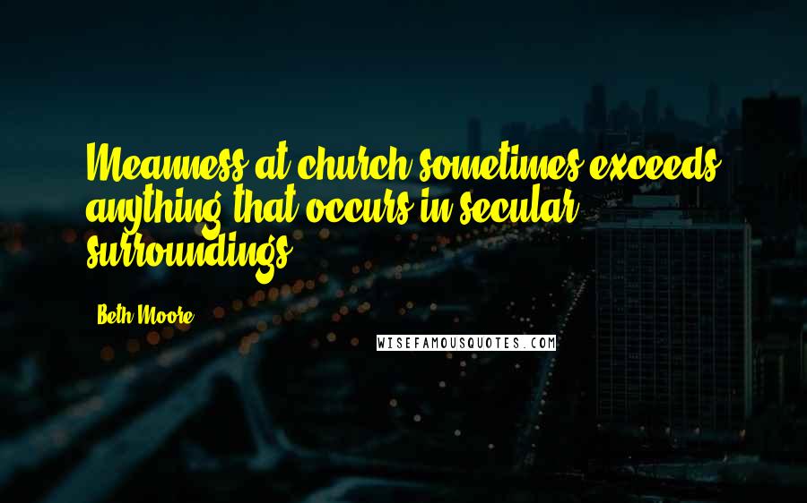 Beth Moore Quotes: Meanness at church sometimes exceeds anything that occurs in secular surroundings.