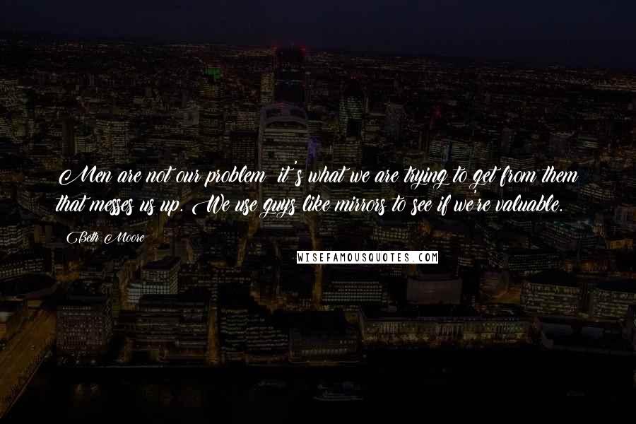 Beth Moore Quotes: Men are not our problem; it's what we are trying to get from them that messes us up. We use guys like mirrors to see if we're valuable.