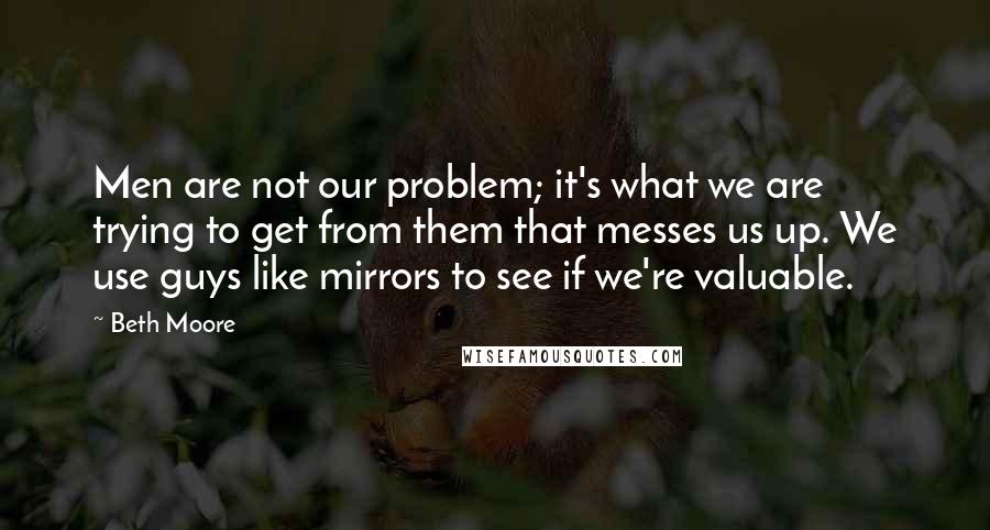 Beth Moore Quotes: Men are not our problem; it's what we are trying to get from them that messes us up. We use guys like mirrors to see if we're valuable.