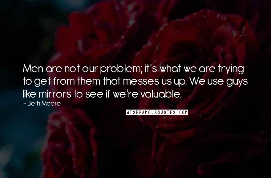 Beth Moore Quotes: Men are not our problem; it's what we are trying to get from them that messes us up. We use guys like mirrors to see if we're valuable.