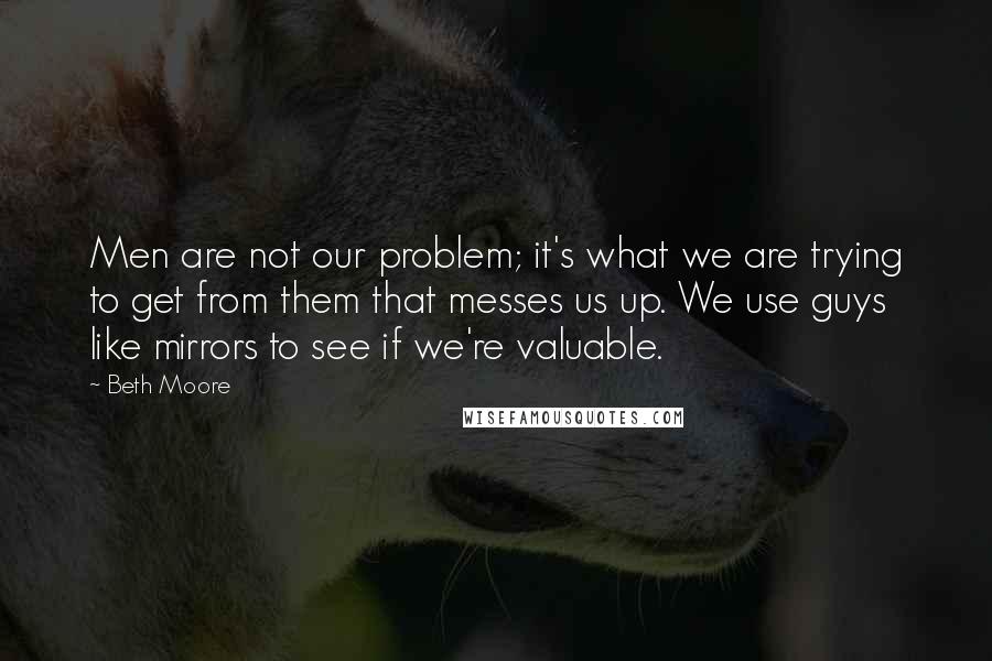 Beth Moore Quotes: Men are not our problem; it's what we are trying to get from them that messes us up. We use guys like mirrors to see if we're valuable.