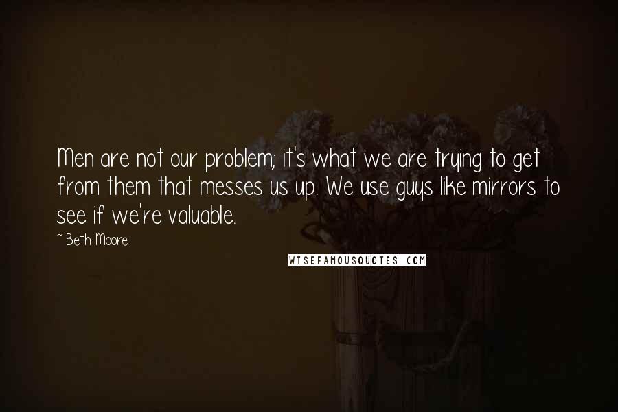 Beth Moore Quotes: Men are not our problem; it's what we are trying to get from them that messes us up. We use guys like mirrors to see if we're valuable.