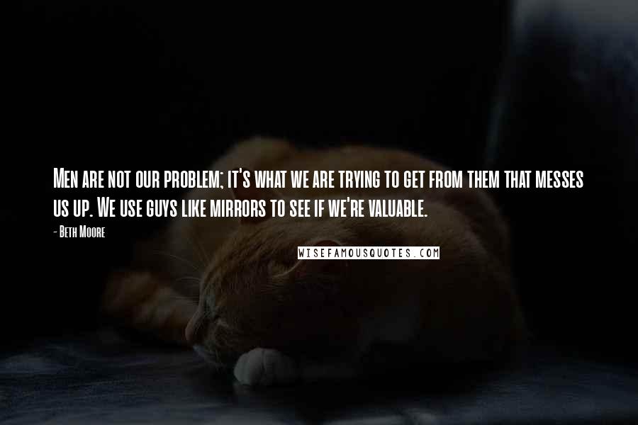 Beth Moore Quotes: Men are not our problem; it's what we are trying to get from them that messes us up. We use guys like mirrors to see if we're valuable.