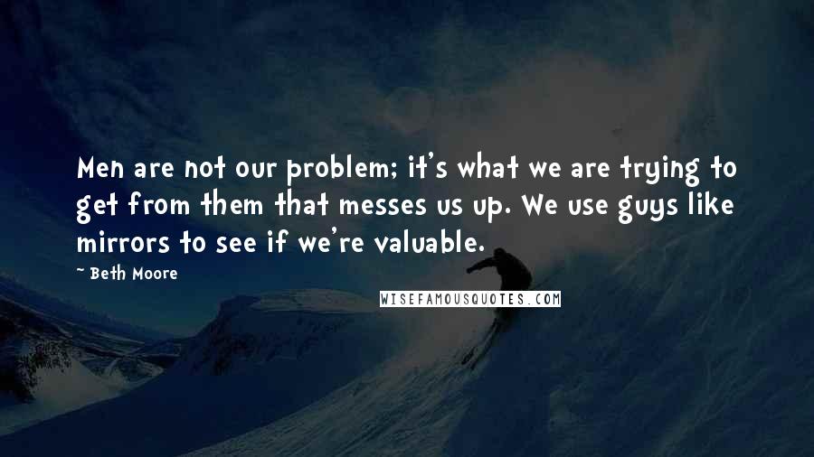 Beth Moore Quotes: Men are not our problem; it's what we are trying to get from them that messes us up. We use guys like mirrors to see if we're valuable.