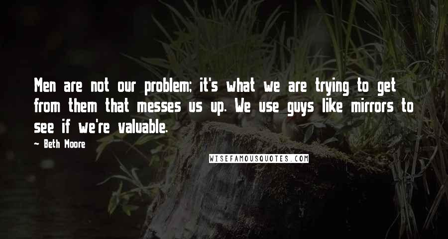 Beth Moore Quotes: Men are not our problem; it's what we are trying to get from them that messes us up. We use guys like mirrors to see if we're valuable.