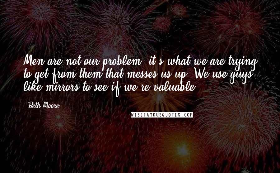 Beth Moore Quotes: Men are not our problem; it's what we are trying to get from them that messes us up. We use guys like mirrors to see if we're valuable.