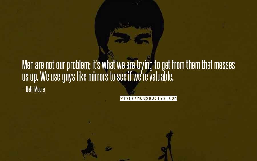 Beth Moore Quotes: Men are not our problem; it's what we are trying to get from them that messes us up. We use guys like mirrors to see if we're valuable.