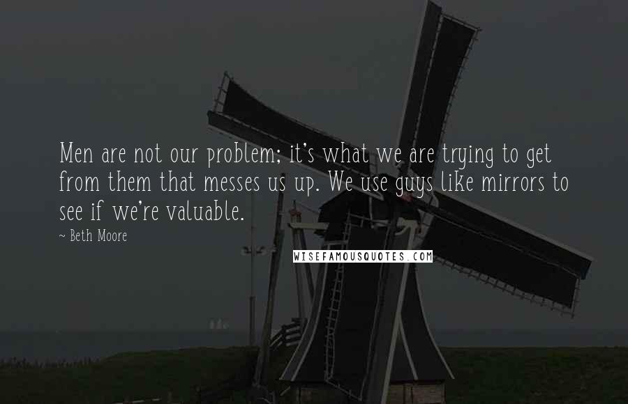 Beth Moore Quotes: Men are not our problem; it's what we are trying to get from them that messes us up. We use guys like mirrors to see if we're valuable.