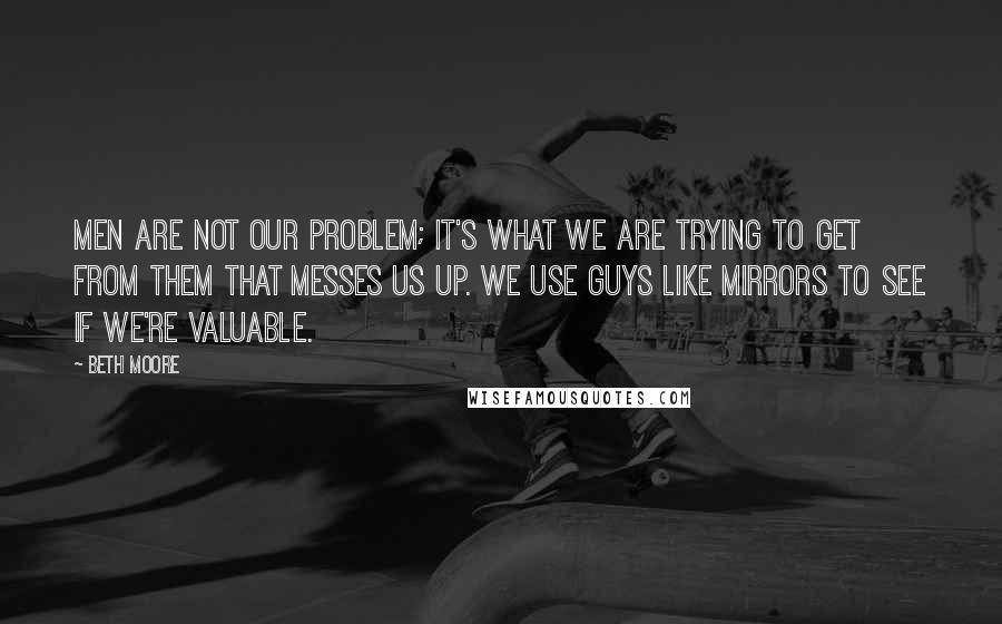 Beth Moore Quotes: Men are not our problem; it's what we are trying to get from them that messes us up. We use guys like mirrors to see if we're valuable.