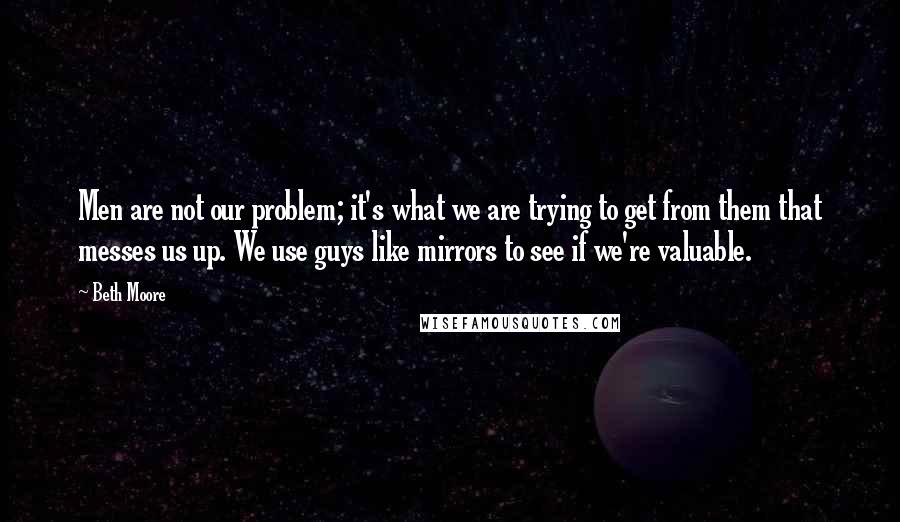 Beth Moore Quotes: Men are not our problem; it's what we are trying to get from them that messes us up. We use guys like mirrors to see if we're valuable.