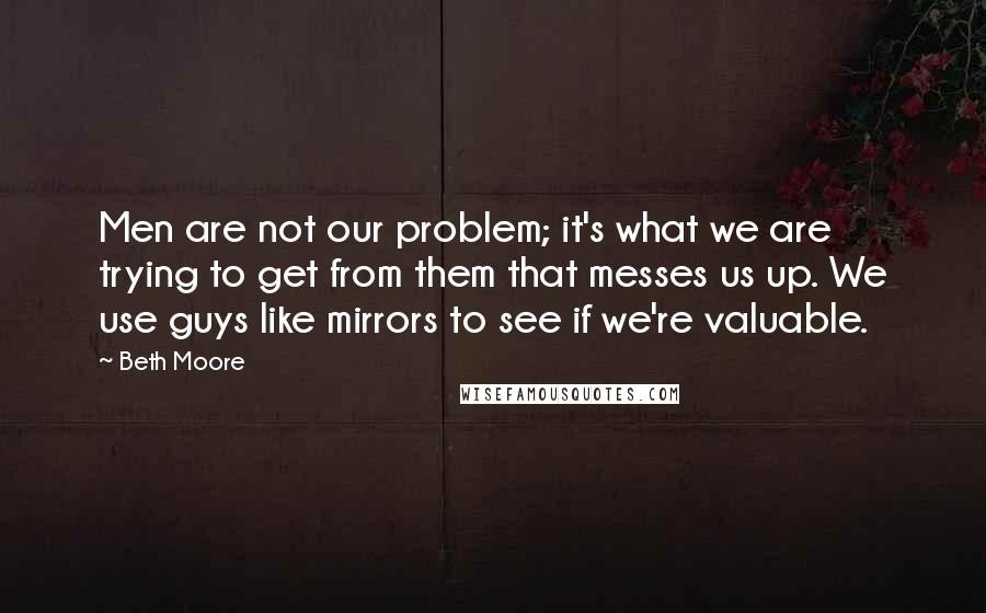 Beth Moore Quotes: Men are not our problem; it's what we are trying to get from them that messes us up. We use guys like mirrors to see if we're valuable.