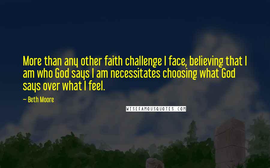 Beth Moore Quotes: More than any other faith challenge I face, believing that I am who God says I am necessitates choosing what God says over what I feel.