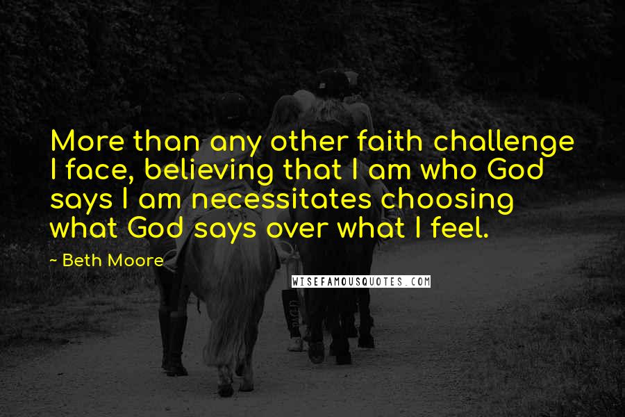 Beth Moore Quotes: More than any other faith challenge I face, believing that I am who God says I am necessitates choosing what God says over what I feel.