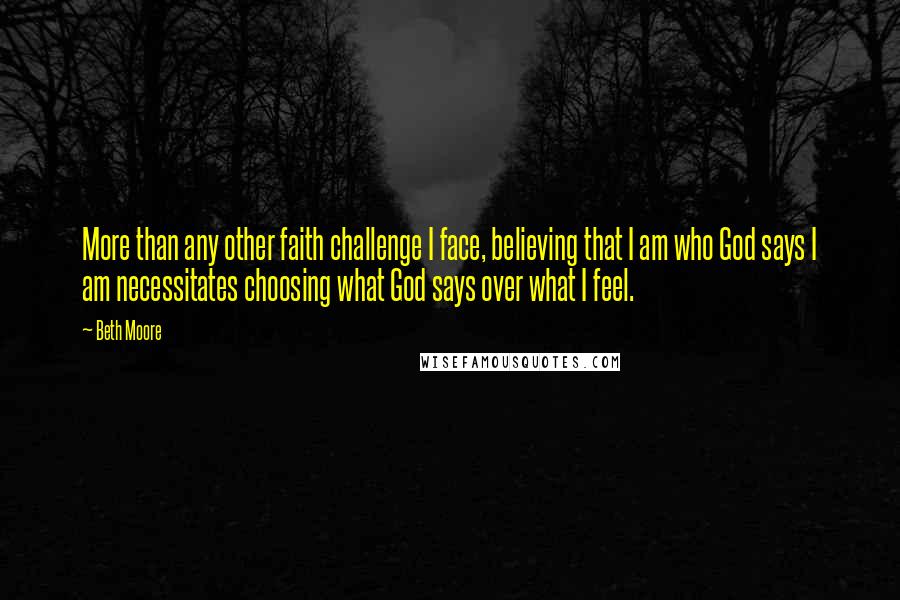 Beth Moore Quotes: More than any other faith challenge I face, believing that I am who God says I am necessitates choosing what God says over what I feel.