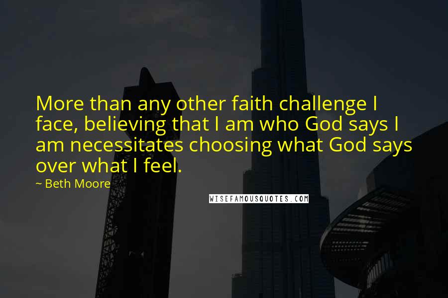 Beth Moore Quotes: More than any other faith challenge I face, believing that I am who God says I am necessitates choosing what God says over what I feel.