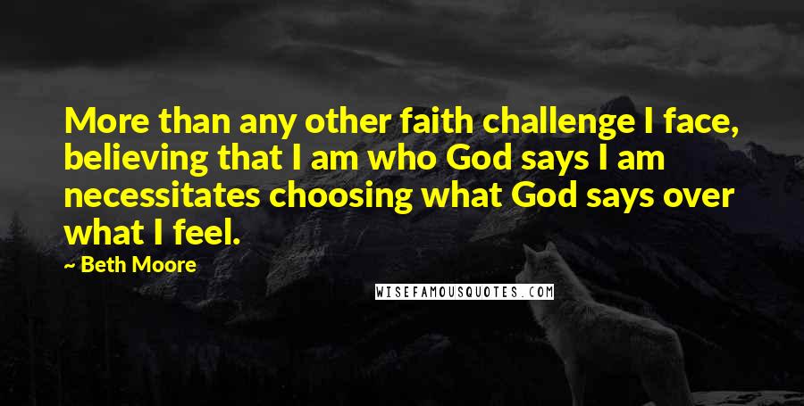 Beth Moore Quotes: More than any other faith challenge I face, believing that I am who God says I am necessitates choosing what God says over what I feel.